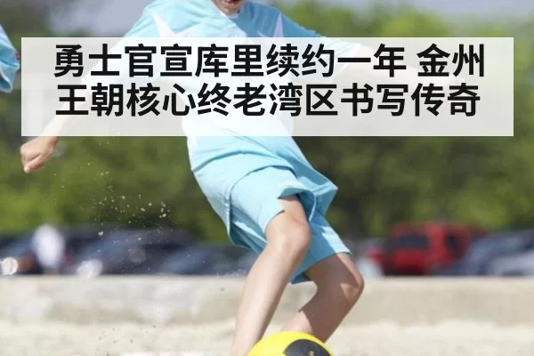 勇士官宣库里续约一年 金州王朝核心终老湾区书写传奇
