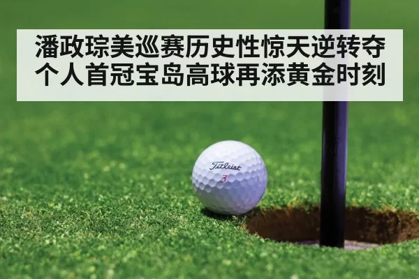 潘政琮美巡赛历史性惊天逆转夺个人首冠宝岛高球再添黄金时刻