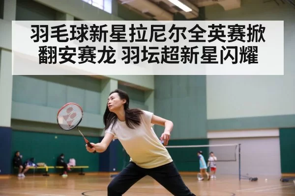 羽毛球新星拉尼尔全英赛掀翻安赛龙 羽坛超新星闪耀